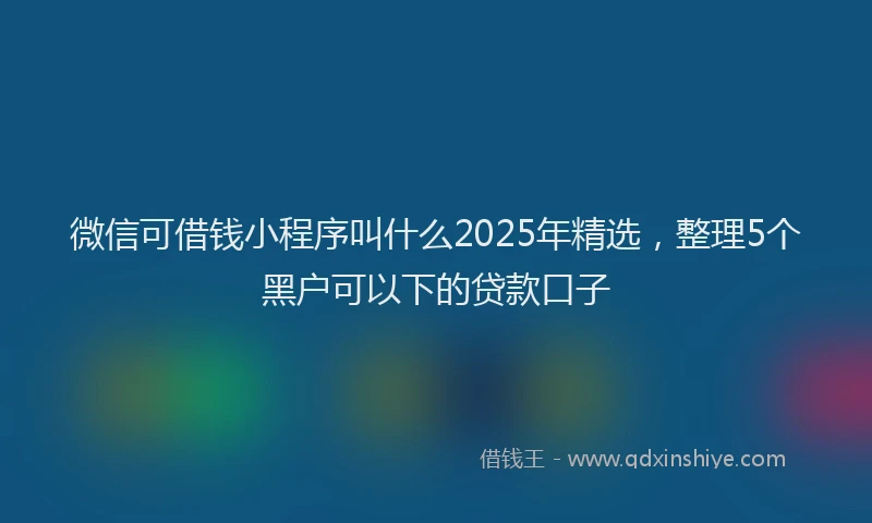 微信可借钱小程序叫什么2025年精选，整理5个黑户可以下的贷款口子