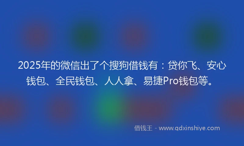 2025年的微信出了个搜狗借钱有：贷你飞、安心钱包、全民钱包、人人拿、易捷Pro钱包等。