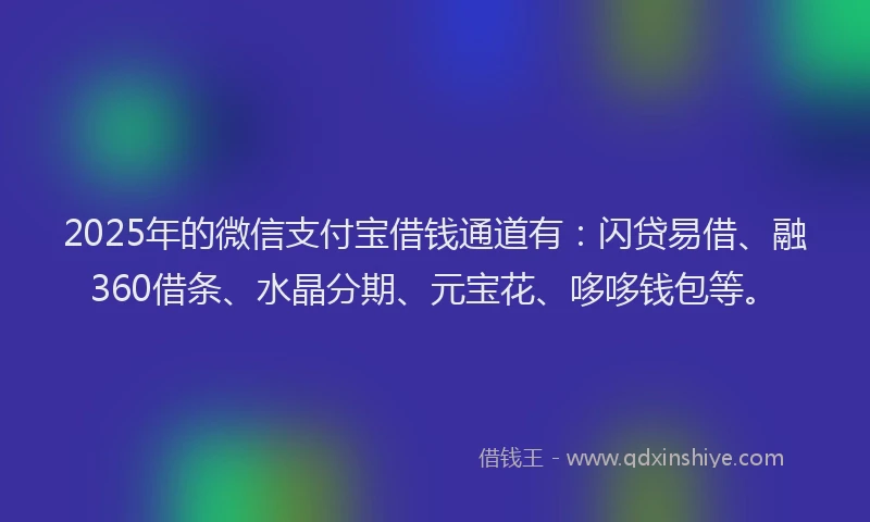 2025年的微信支付宝借钱通道有：闪贷易借、融360借条、水晶分期、元宝花、哆哆钱包等。