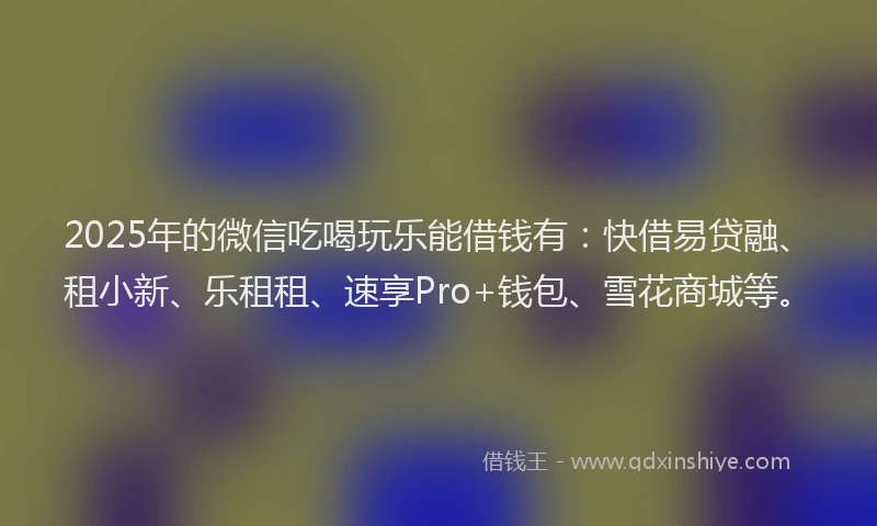 2025年的微信吃喝玩乐能借钱有：快借易贷融、租小新、乐租租、速享Pro+钱包、雪花商城等。