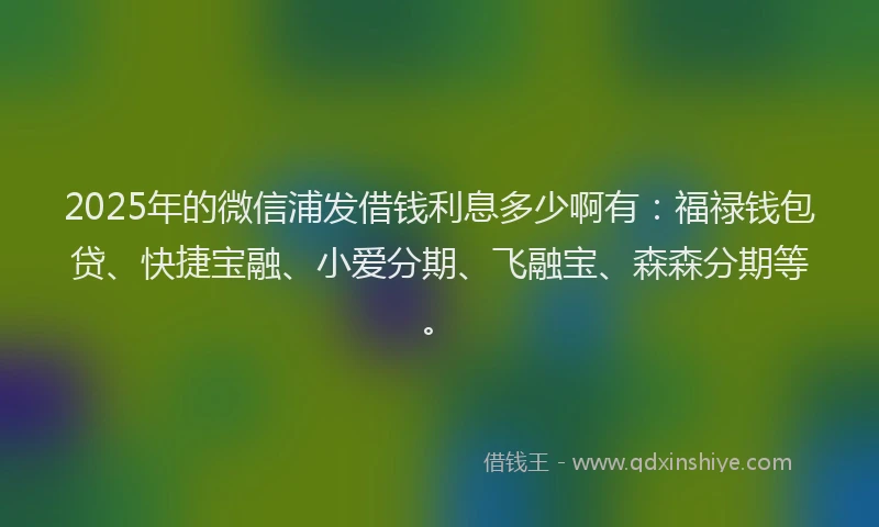 2025年的微信浦发借钱利息多少啊有：福禄钱包贷、快捷宝融、小爱分期、飞融宝、森森分期等。