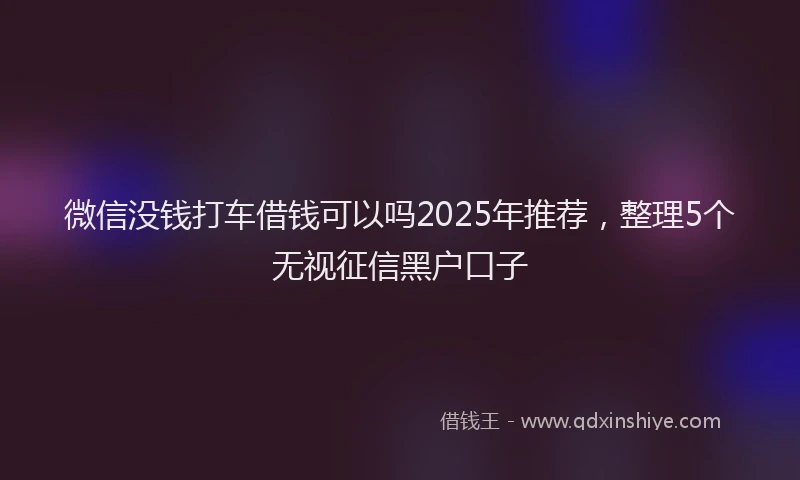 微信没钱打车借钱可以吗2025年推荐，整理5个无视征信黑户口子