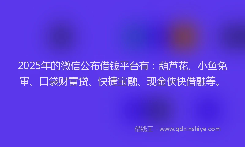 2025年的微信公布借钱平台有：葫芦花、小鱼免审、口袋财富贷、快捷宝融、现金侠快借融等。