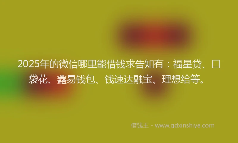2025年的微信哪里能借钱求告知有：福星贷、口袋花、鑫易钱包、钱速达融宝、理想给等。