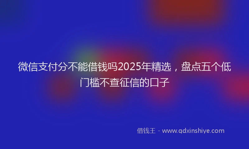 微信支付分不能借钱吗2025年精选，盘点五个低门槛不查征信的口子