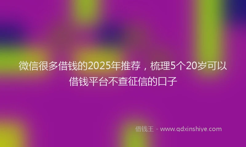 微信很多借钱的2025年推荐，梳理5个20岁可以借钱平台不查征信的口子