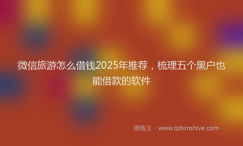 微信旅游怎么借钱2025年推荐，梳理五个黑户也能借款的软件
