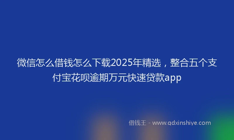 微信怎么借钱怎么下载2025年精选，整合五个支付宝花呗逾期万元快速贷款app