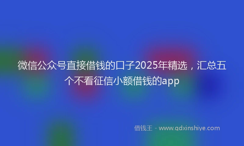 微信公众号直接借钱的口子2025年精选，汇总五个不看征信小额借钱的app