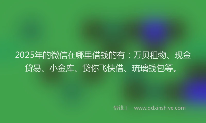 2025年的微信在哪里借钱的有：万贝租物、现金贷易、小金库、贷你飞快借、琉璃钱包等。