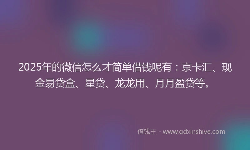 2025年的微信怎么才简单借钱呢有：京卡汇、现金易贷盒、星贷、龙龙用、月月盈贷等。