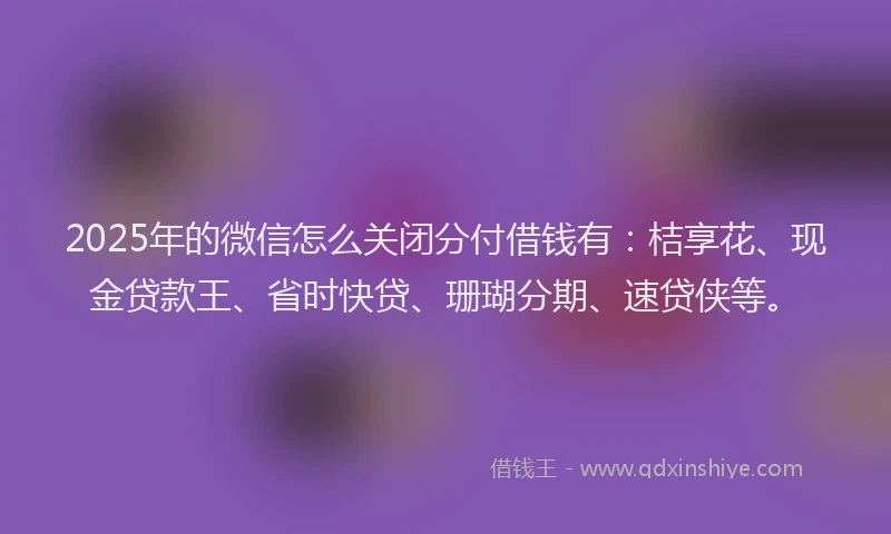 2025年的微信怎么关闭分付借钱有：桔享花、现金贷款王、省时快贷、珊瑚分期、速贷侠等。