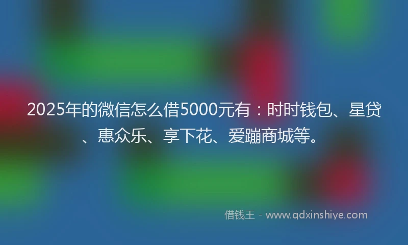 2025年的微信怎么借5000元有：时时钱包、星贷、惠众乐、享下花、爱蹦商城等。