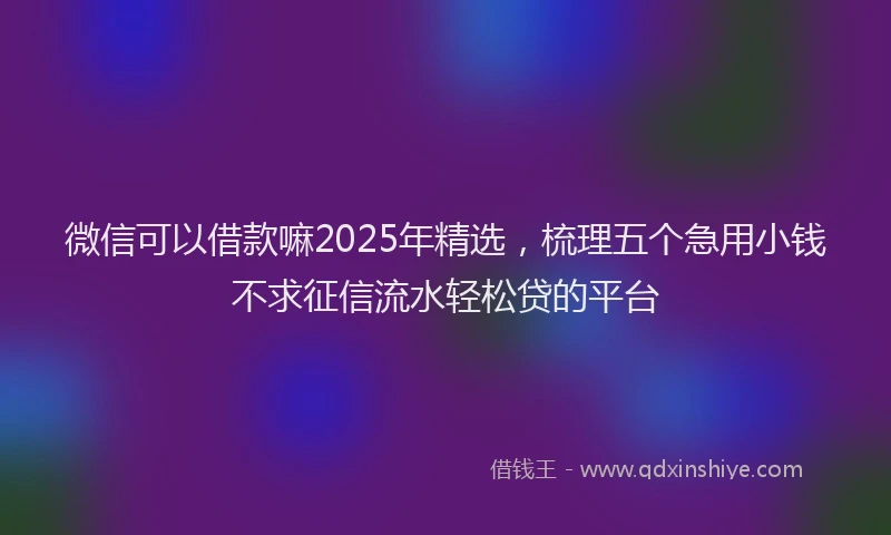 微信可以借款嘛2025年精选，梳理五个急用小钱不求征信流水轻松贷的平台