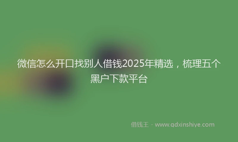 微信怎么开口找别人借钱2025年精选，梳理五个黑户下款平台