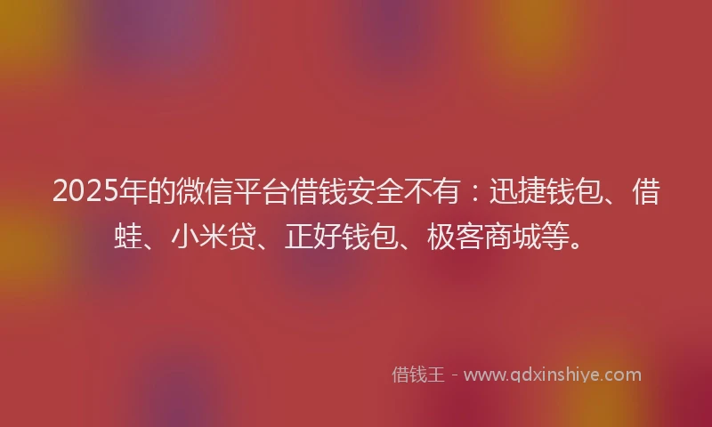 2025年的微信平台借钱安全不有：迅捷钱包、借蛙、小米贷、正好钱包、极客商城等。