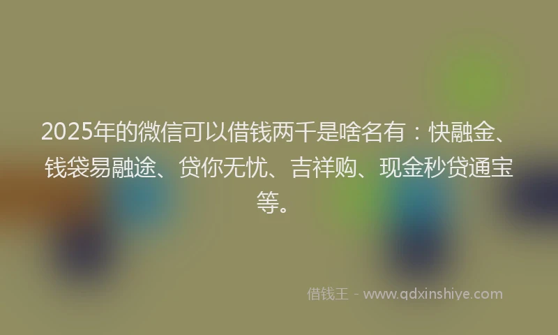 2025年的微信可以借钱两千是啥名有：快融金、钱袋易融途、贷你无忧、吉祥购、现金秒贷通宝等。