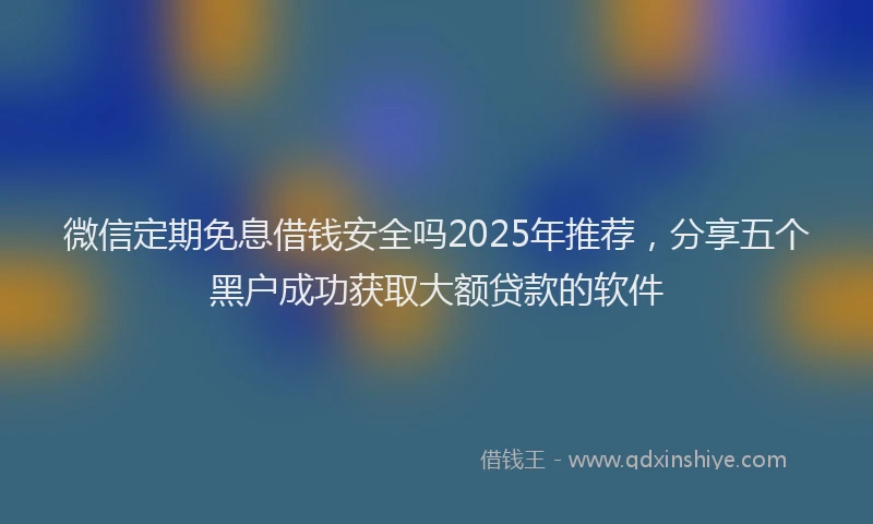 微信定期免息借钱安全吗2025年推荐，分享五个黑户成功获取大额贷款的软件