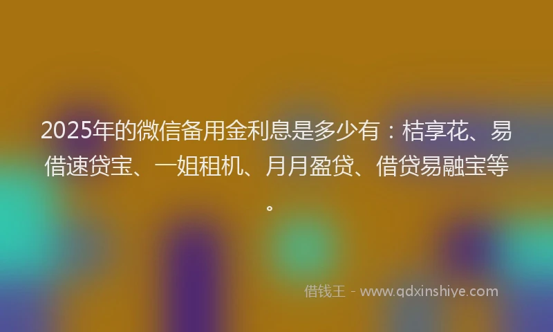 2025年的微信备用金利息是多少有：桔享花、易借速贷宝、一姐租机、月月盈贷、借贷易融宝等。