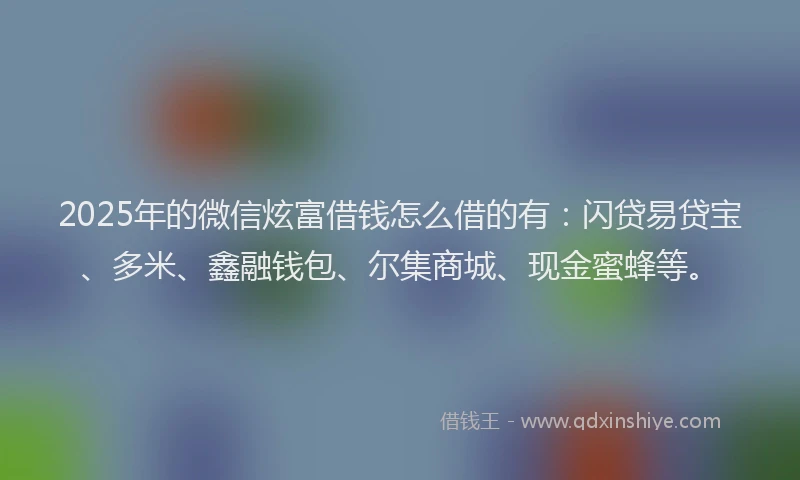 2025年的微信炫富借钱怎么借的有：闪贷易贷宝、多米、鑫融钱包、尔集商城、现金蜜蜂等。