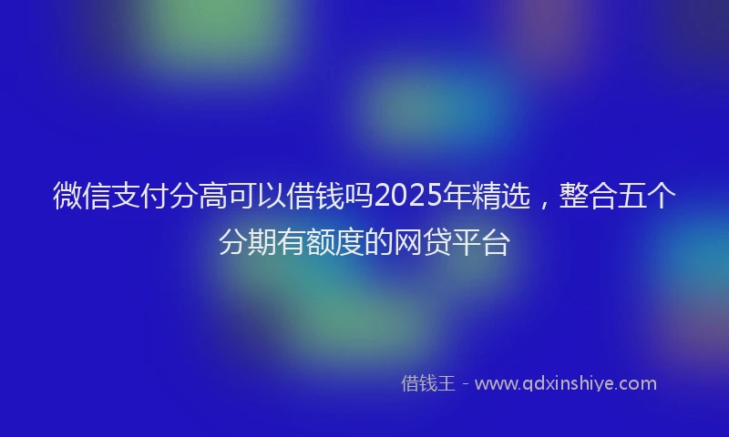 微信支付分高可以借钱吗2025年精选，整合五个分期有额度的网贷平台
