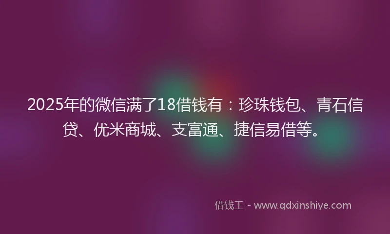 2025年的微信满了18借钱有：珍珠钱包、青石信贷、优米商城、支富通、捷信易借等。