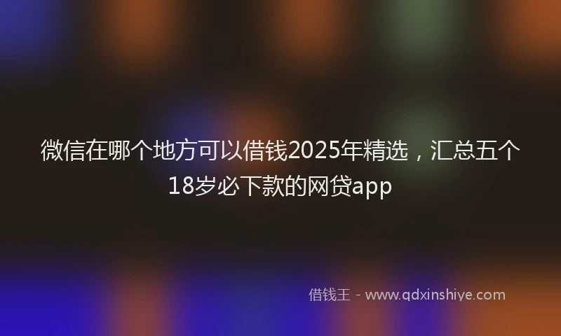 微信在哪个地方可以借钱2025年精选，汇总五个18岁必下款的网贷app
