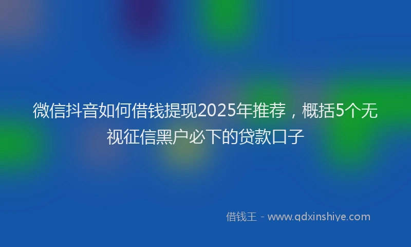 微信抖音如何借钱提现2025年推荐，概括5个无视征信黑户必下的贷款口子