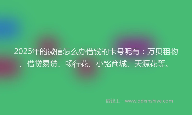 2025年的微信怎么办借钱的卡号呢有：万贝租物、借贷易贷、畅行花、小铭商城、天源花等。