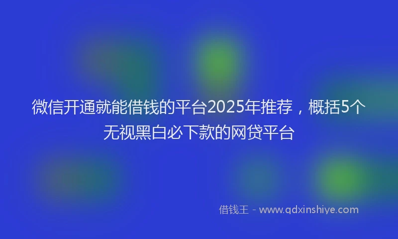 微信开通就能借钱的平台2025年推荐，概括5个无视黑白必下款的网贷平台