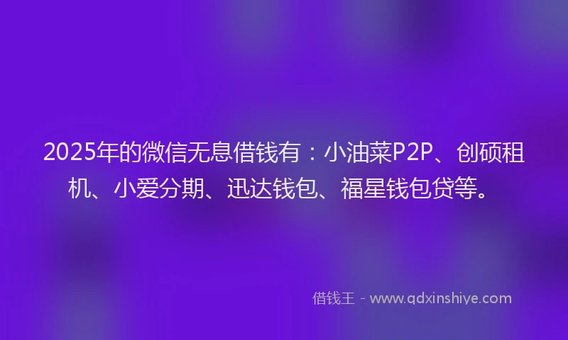 2025年的微信无息借钱有：小油菜P2P、创硕租机、小爱分期、迅达钱包、福星钱包贷等。
