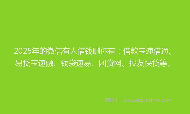 2025年的微信有人借钱删你有：借款宝速借通、易贷宝速融、钱袋速易、团贷网、投友快贷等。