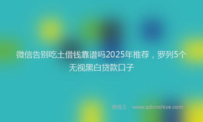 微信告别吃土借钱靠谱吗2025年推荐，罗列5个无视黑白贷款口子