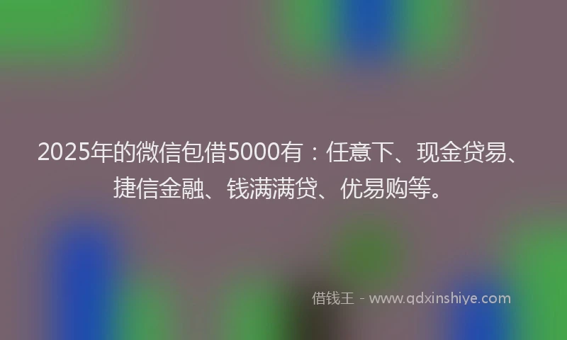 2025年的微信包借5000有：任意下、现金贷易、捷信金融、钱满满贷、优易购等。