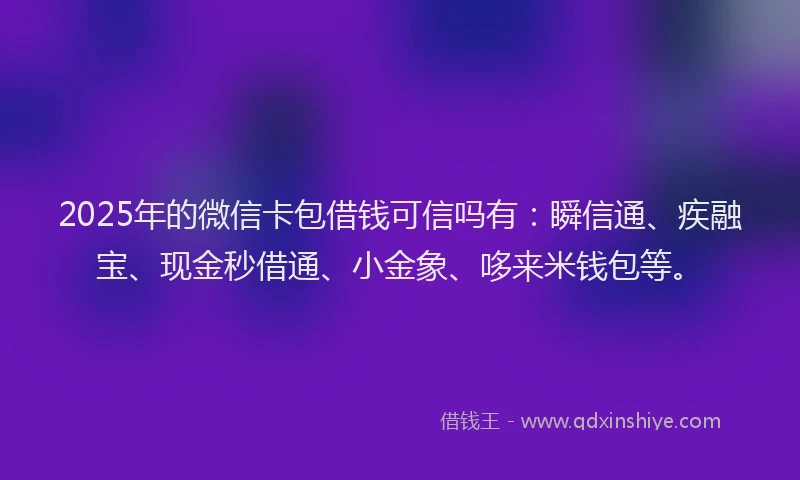 2025年的微信卡包借钱可信吗有：瞬信通、疾融宝、现金秒借通、小金象、哆来米钱包等。