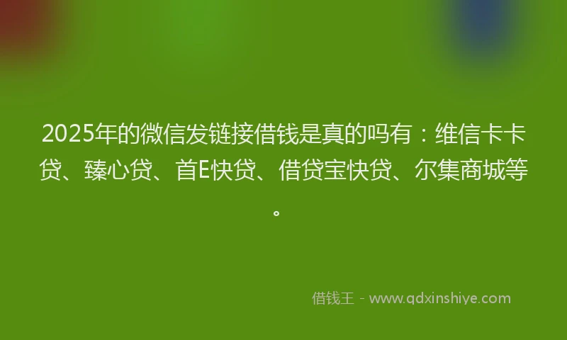 2025年的微信发链接借钱是真的吗有：维信卡卡贷、臻心贷、首E快贷、借贷宝快贷、尔集商城等。
