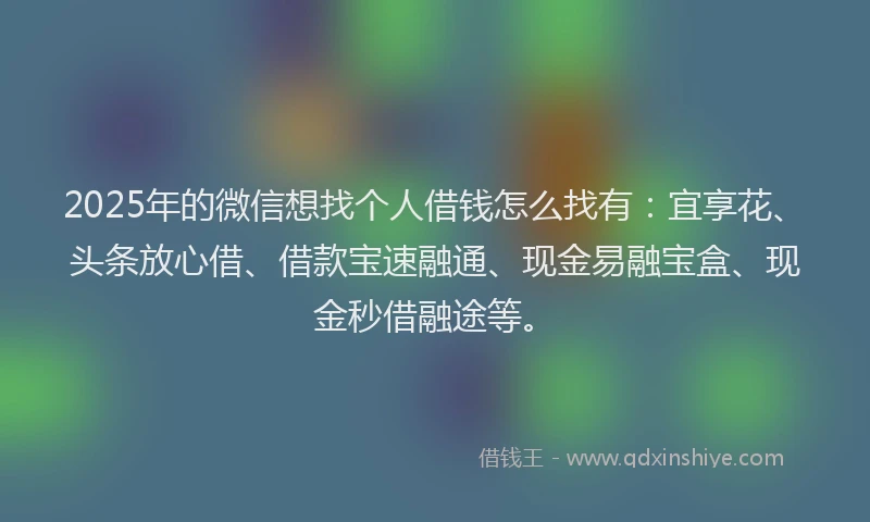 2025年的微信想找个人借钱怎么找有：宜享花、头条放心借、借款宝速融通、现金易融宝盒、现金秒借融途等。