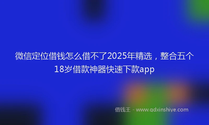 微信定位借钱怎么借不了2025年精选，整合五个18岁借款神器快速下款app