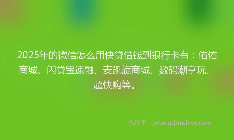 2025年的微信怎么用快贷借钱到银行卡有：佑佑商城、闪贷宝速融、麦凯旋商城、数码潮享玩、超快购等。