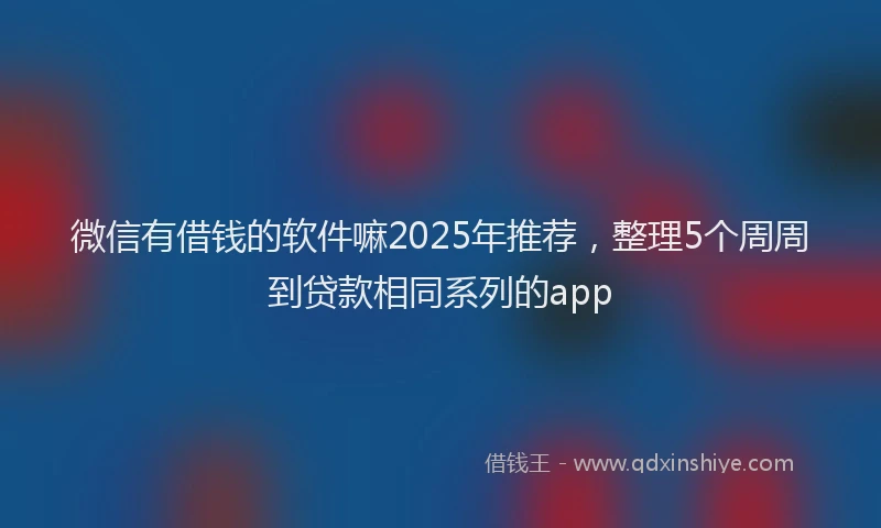 微信有借钱的软件嘛2025年推荐，整理5个周周到贷款相同系列的app