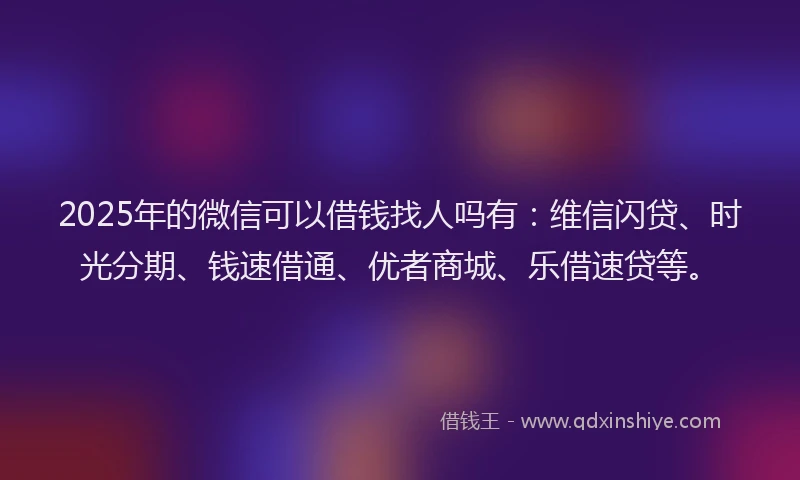 2025年的微信可以借钱找人吗有：维信闪贷、时光分期、钱速借通、优者商城、乐借速贷等。