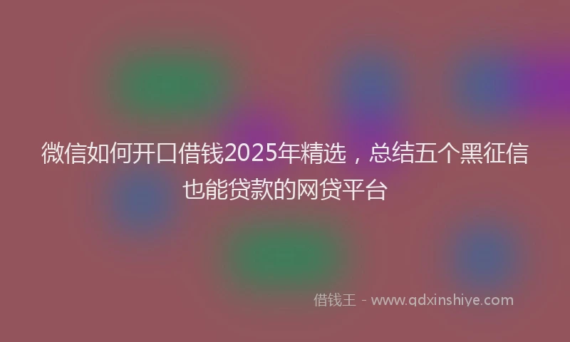 微信如何开口借钱2025年精选，总结五个黑征信也能贷款的网贷平台
