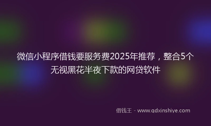 微信小程序借钱要服务费2025年推荐，整合5个无视黑花半夜下款的网贷软件
