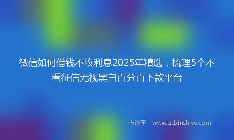 微信如何借钱不收利息2025年精选，梳理5个不看征信无视黑白百分百下款平台