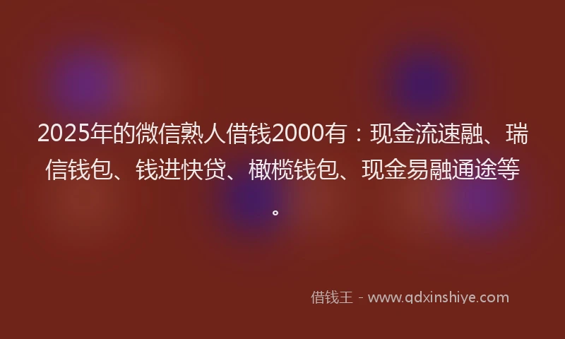 2025年的微信熟人借钱2000有：现金流速融、瑞信钱包、钱进快贷、橄榄钱包、现金易融通途等。