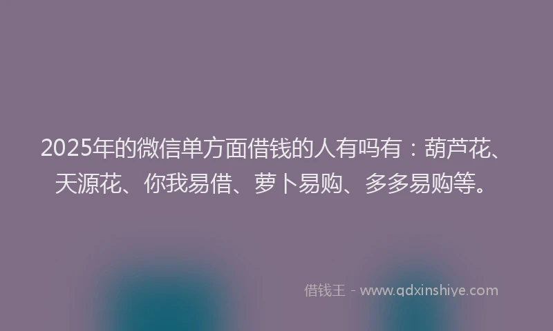 2025年的微信单方面借钱的人有吗有：葫芦花、天源花、你我易借、萝卜易购、多多易购等。