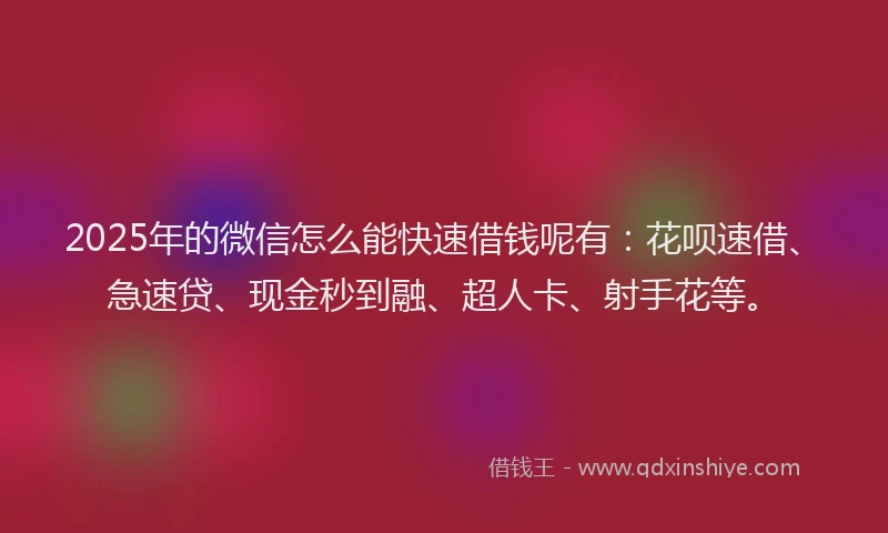 2025年的微信怎么能快速借钱呢有：花呗速借、急速贷、现金秒到融、超人卡、射手花等。