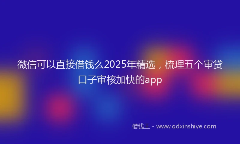 微信可以直接借钱么2025年精选，梳理五个审贷口子审核加快的app