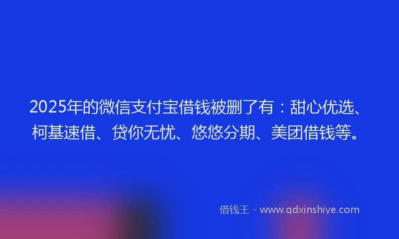 2025年的微信支付宝借钱被删了有：甜心优选、柯基速借、贷你无忧、悠悠分期、美团借钱等。