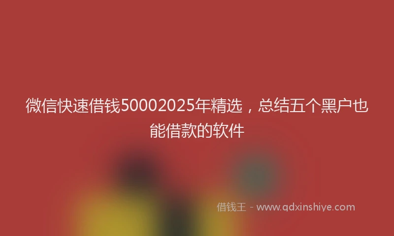 微信快速借钱50002025年精选，总结五个黑户也能借款的软件